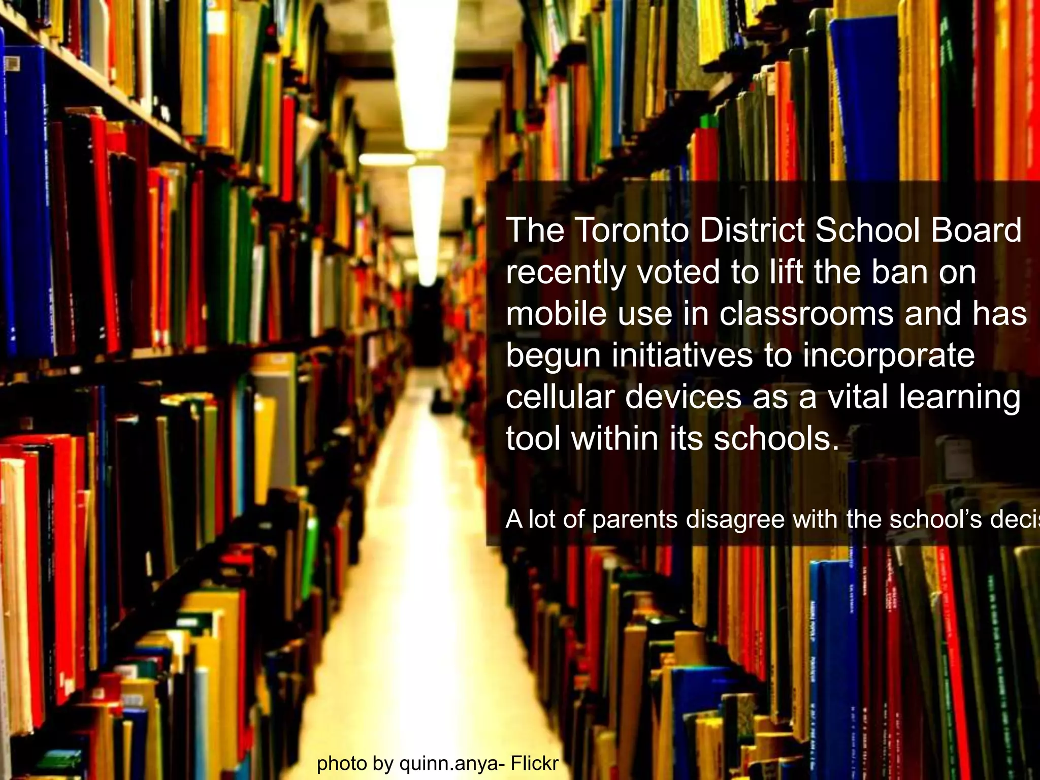 The Toronto District School Board recently voted to lift the ban on mobile use in classrooms and has begun initiatives to incorporate cellular devices as a vital learning tool within its schools. A lot of parents disagree with the school’s decision.photo by quinn.anya- Flickr
