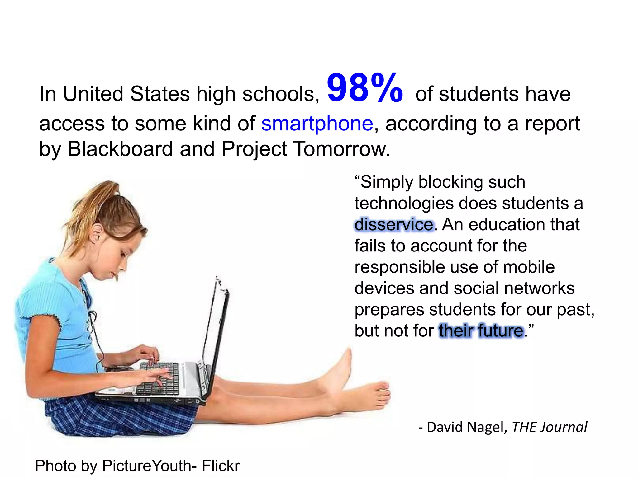 In United States high schools, 98% of students have access to some kind of smartphone, according to a report by Blackboard and Project Tomorrow.“Simply blocking such technologies does students a disservice. An education that fails to account for the responsible use of mobile devices and social networks prepares students for our past, but not for their future.”		- David Nagel, THE JournalPhoto by PictureYouth- Flickr