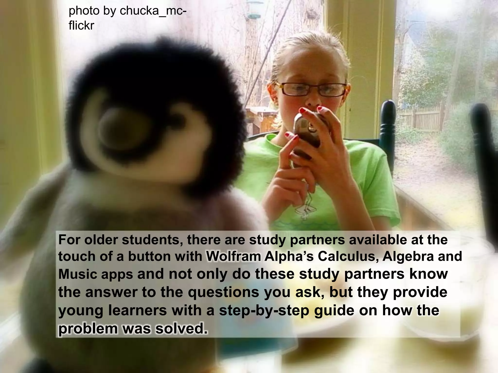 photo by chucka_mc- flickrFor older students, there are study partners available at the touch of a button with Wolfram Alpha’s Calculus, Algebra and Music apps and not only do these study partners know the answer to the questions you ask, but they provide young learners with a step-by-step guide on how the problem was solved.