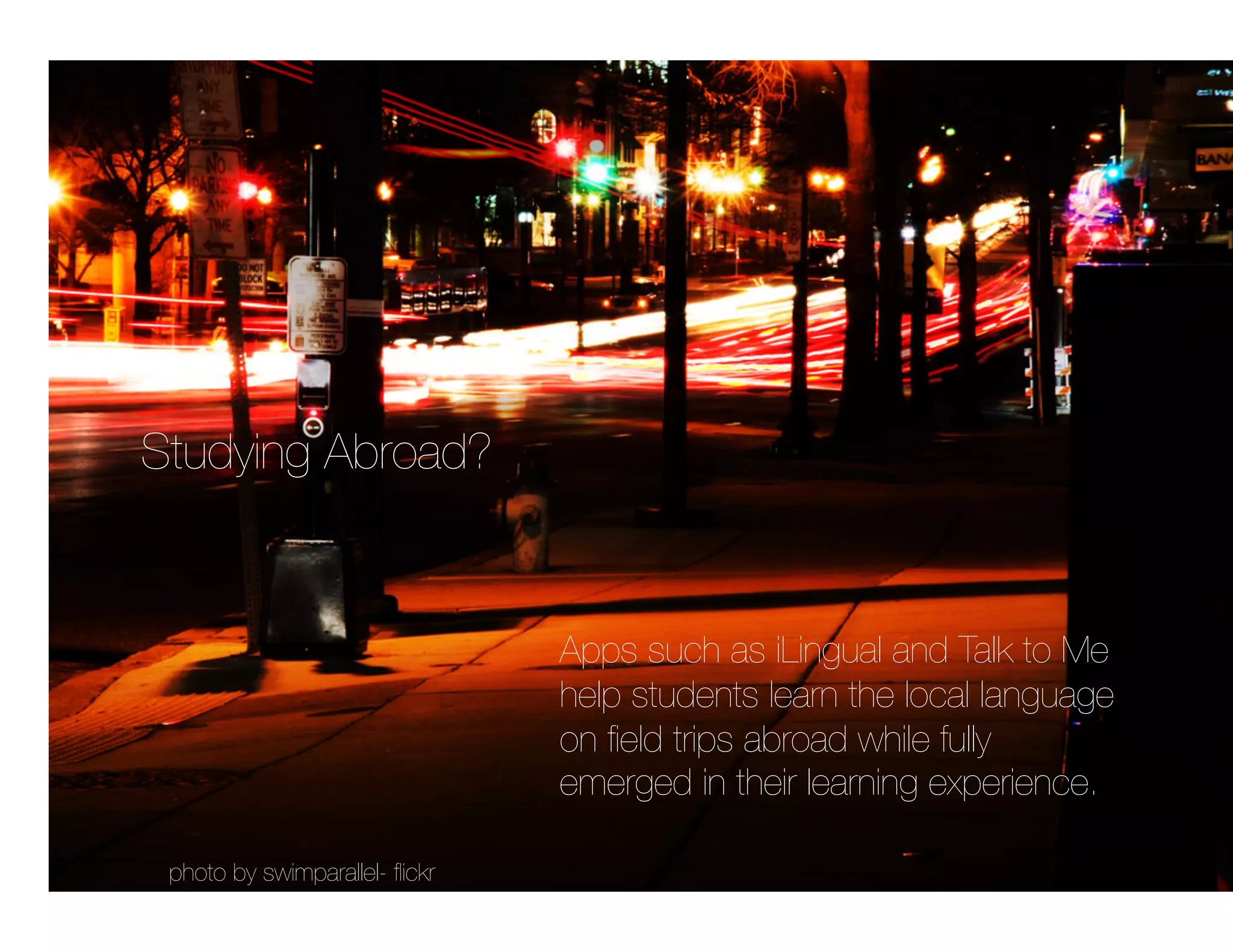 Studying Abroad?


                                 Apps such as iLingual and Talk to Me
                                 help students learn the local language
                                 on ﬁeld trips abroad while fully
                                 emerged in their learning experience.

 photo by swimparallel- ﬂickr
 