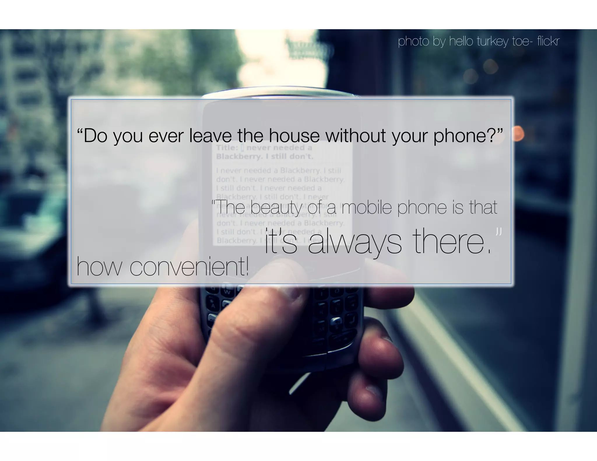 photo by hello turkey toe- ﬂickr




“Do you ever leave the house without your phone?”


  
   
   
   
   
“The beauty of a mobile phone is that 

 
 
 
 
 
 
 
it’s always there.”
how convenient!
 