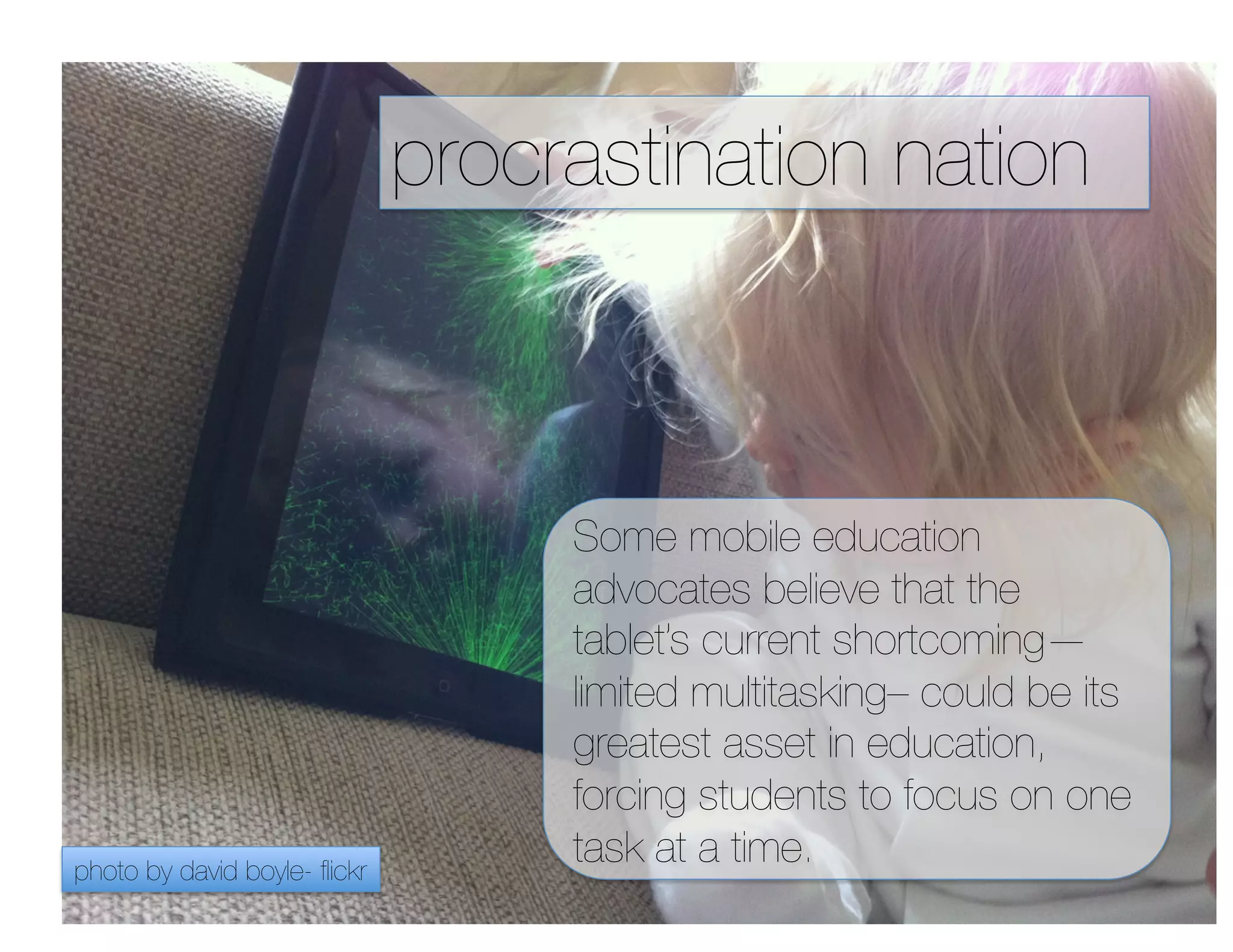 procrastination nation



                                    Some mobile education
                                    advocates believe that the
                                    tablet’s current shortcoming—
                                    limited multitasking– could be its
                                    greatest asset in education,
                                    forcing students to focus on one
photo by david boyle- ﬂickr
                                    task at a time.
 
