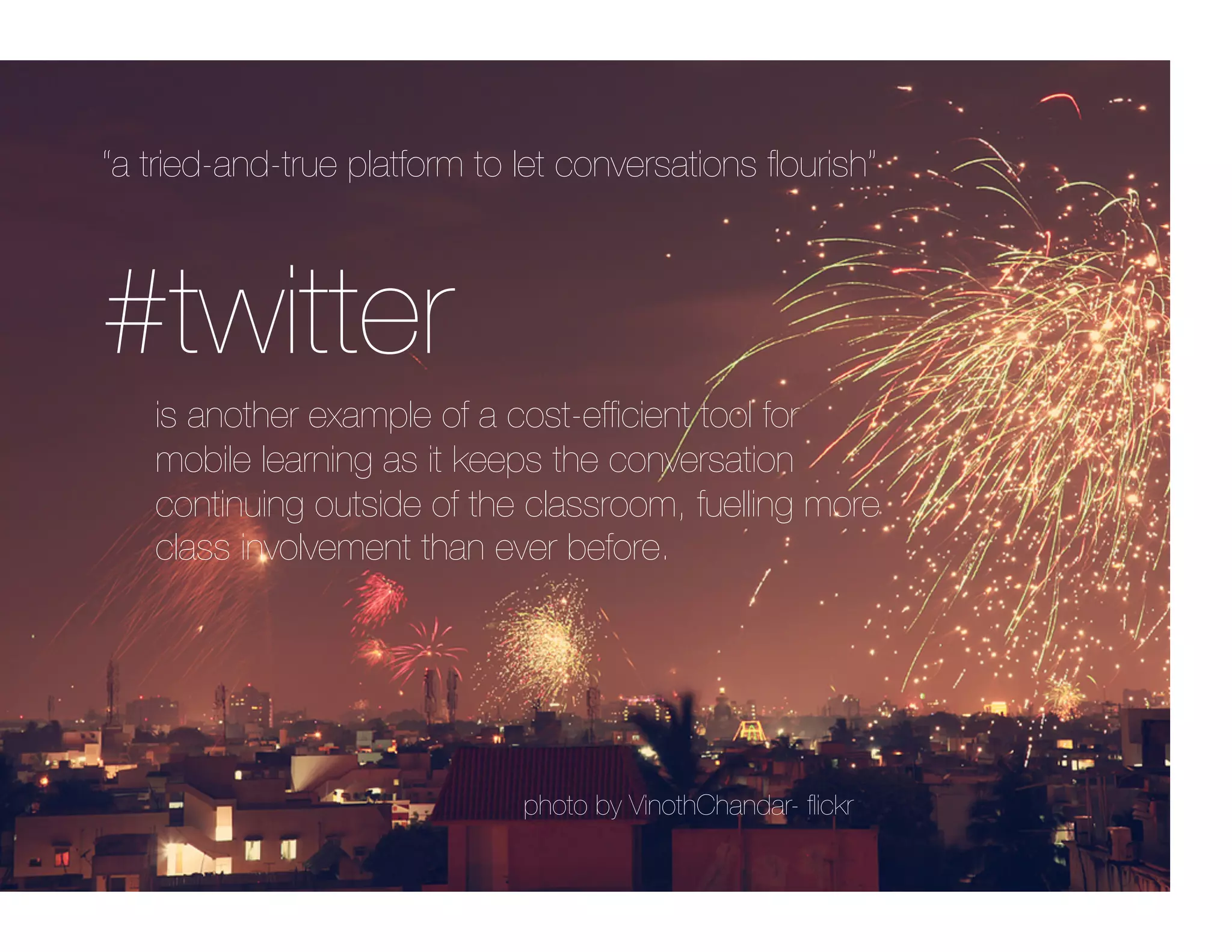 “a tried-and-true platform to let conversations ﬂourish”



#twitter
   is another example of a cost-efﬁcient tool for
   mobile learning as it keeps the conversation
   continuing outside of the classroom, fuelling more
   class involvement than ever before.




                              photo by VinothChandar- ﬂickr
 