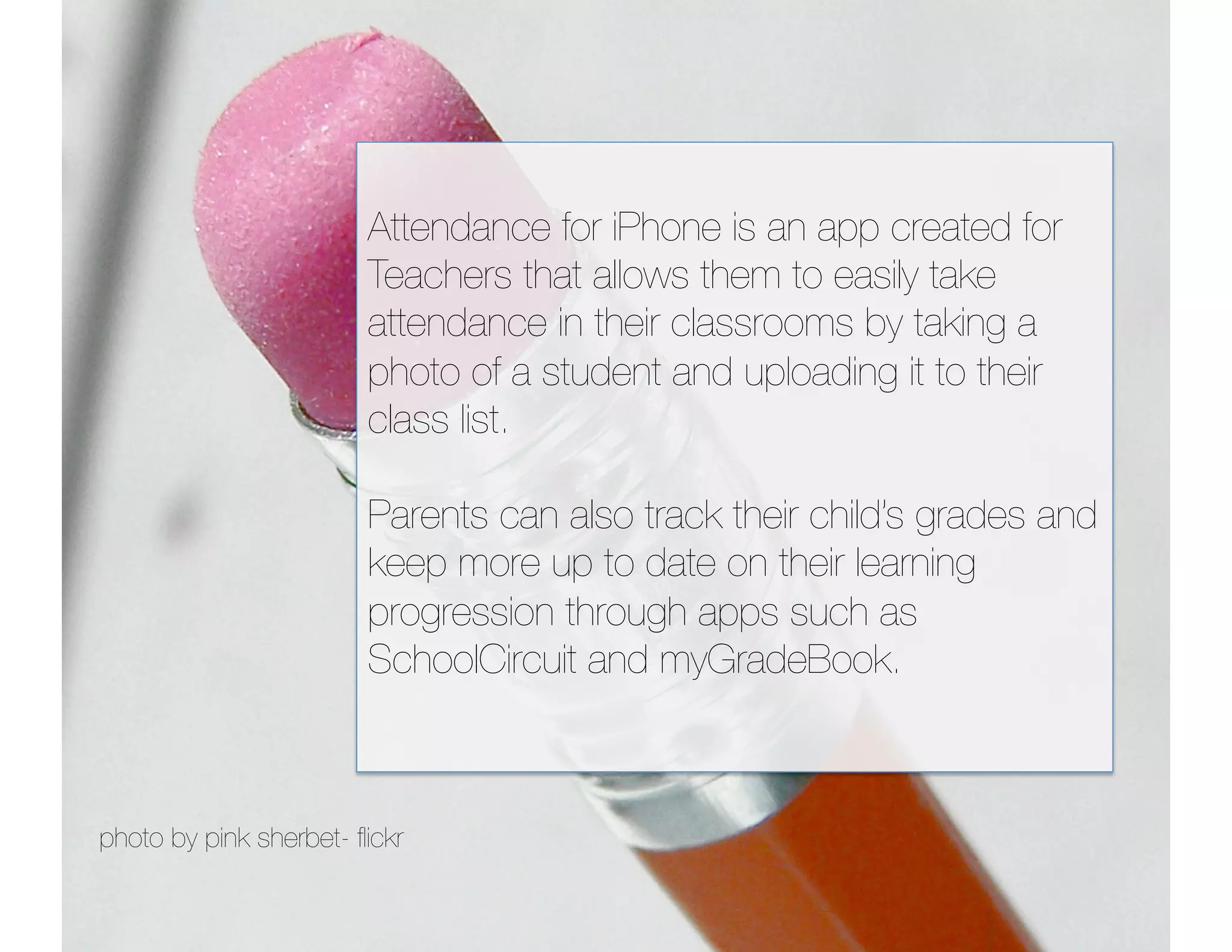 Attendance for iPhone is an app created for 
                        Teachers that allows them to easily take 
                        attendance in their classrooms by taking a 
                        photo of a student and uploading it to their
                        class list.

                        Parents can also track their child’s grades and
                        keep more up to date on their learning
                        progression through apps such as
                        SchoolCircuit and myGradeBook.



photo by pink sherbet- ﬂickr
 