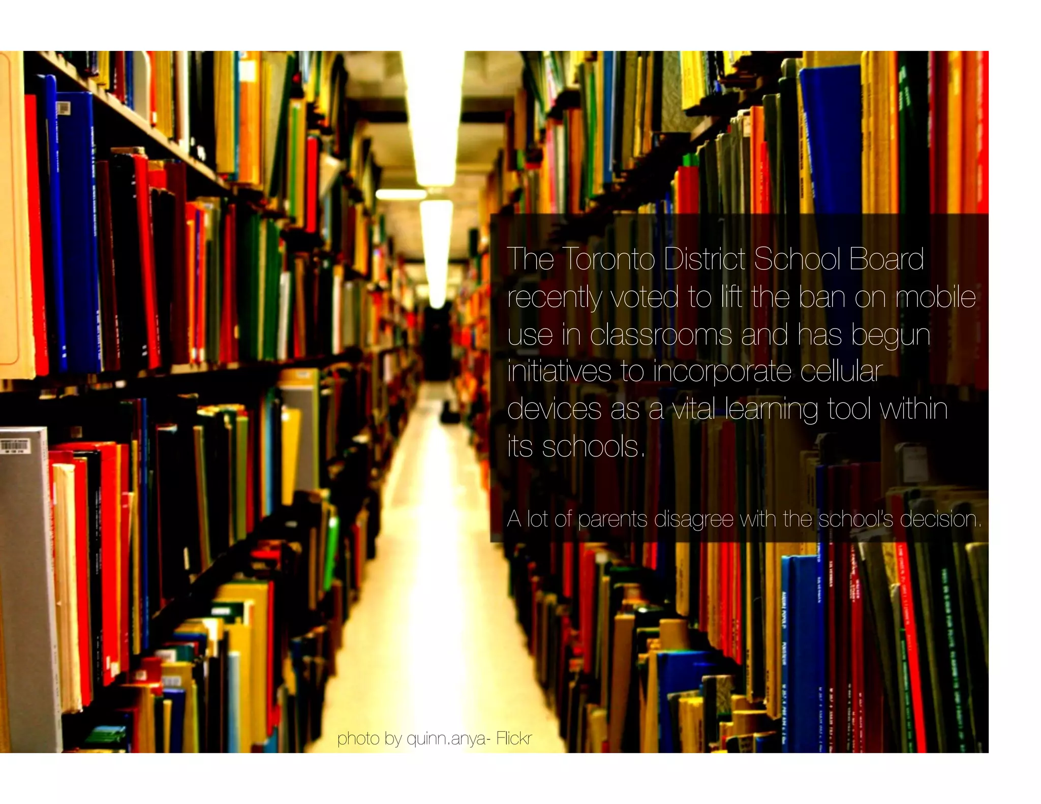 The Toronto District School Board
                       recently voted to lift the ban on mobile
                       use in classrooms and has begun
                       initiatives to incorporate cellular
                       devices as a vital learning tool within
                       its schools. 

                       A lot of parents disagree with the school’s decision.




photo by quinn.anya- Flickr
 