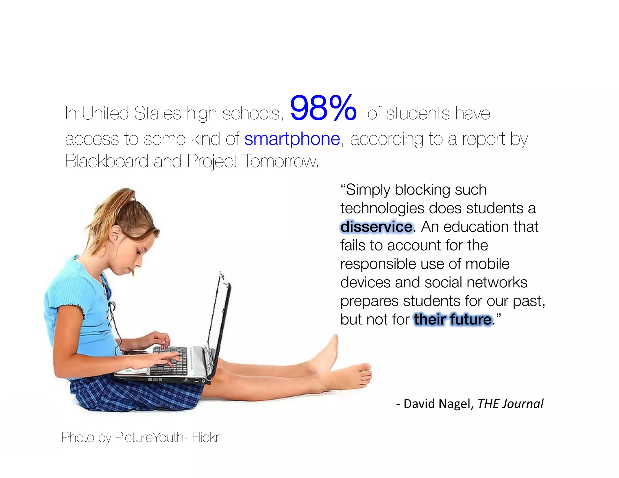 In United States high schools,   98% of students have
access to some kind of smartphone, according to a report by
Blackboard and Project Tomorrow.




Photo by PictureYouth- Flickr
 
