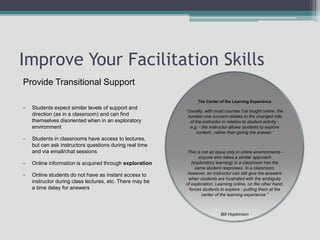 Improve Your Facilitation SkillsThe Center of the Learning Experience“Usually, with most courses I've taught online, the number one concern relates to the changed role of the instructor in relation to student activity - e.g. - the instructor allows students to explore content...rather than giving the answer.’ This is not an issue only in online environments - anyone who takes a similar approach (exploratory learning) in a classroom has the same student responses. In a classroom, however, an instructor can still give the answers when students are frustrated with the ambiguity of exploration. Learning online, on the other hand, forces students to explore - putting them at the center of the learning experience.”Bill HopkinsonProvide Transitional SupportStudents expect similar levels of support and direction (as in a classroom) and can find themselves disoriented when in an exploratory environmentStudents in classrooms have access to lectures, but can ask instructors questions during real time and via email/chat sessionsOnline information is acquired through explorationOnline students do not have as instant access to instructor during class lectures, etc. There may be a time delay for answers