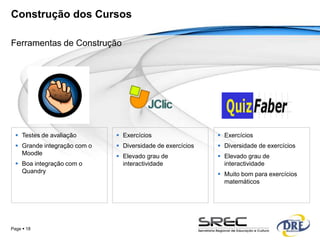 Construção dos Cursos

Ferramentas de Construção




   Testes de avaliação        Exercícios                   Exercícios
   Grande integração com o    Diversidade de exercícios    Diversidade de exercícios
    Moodle                     Elevado grau de              Elevado grau de
   Boa integração com o        interactividade               interactividade
    Quandry                                                  Muito bom para exercícios
                                                              matemáticos




Page  18
 