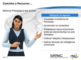 Caminho a Percorrer....

Melhoria Pedagógica dos Cursos

                                        Utilização de Agentes
                                  Combater a ausência do
                                   Formador
                                  Humanizar os conteúdos
                                  Estabelecer laços emocionais
                                   entre os intervenientes no acto
                                   formativo
                                  Cultivar relações interpessoais
                                  Aplicar técnicas de inteligência
                                   emocional




Page  23
 