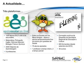 A Actualidade....

Três plataformas....




   1200 alunos do 3º ciclo e do    Estou na Escola com os            Formação contínua de
    secundário                       Meus Amigos – Apoio a              Docentes da Secretaria
   Matemática; Português;           alunos temporariamente fora        Regional de Educação e
    Inglês; Ciências Naturais;       do ensino por questões de          Cultura.
    Biologia; Física e Química       Saúde                             605 formandos (desde
   2000 Objectos de                75 alunos apoiados                 setembro de 2010)
    Aprendizagem                    1 professor a tempo inteiro, 2    30 cursos
   6 professores                    a tempo parcial




Page  4
 