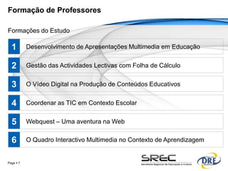 Formação de Professores

Formações do Estudo

  1        Desenvolvimento de Apresentações Multimedia em Educação


  2        Gestão das Actividades Lectivas com Folha de Cálculo


  3        O Vídeo Digital na Produção de Conteúdos Educativos


  4        Coordenar as TIC em Contexto Escolar


  5        Webquest – Uma aventura na Web


  6        O Quadro Interactivo Multimedia no Contexto de Aprendizagem


Page  7
 