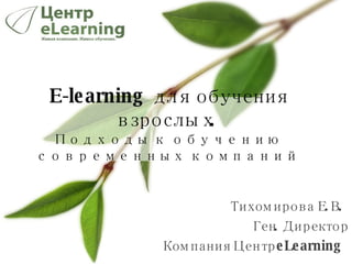 Тихомирова Е.В.  Ген. Директор Компания Центр  eLearning  E-learning  для обучения взрослых.  Подходы к обучению современных компаний 