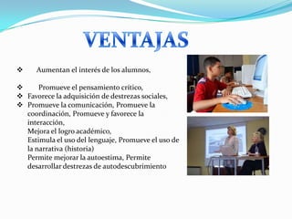      Aumentan el interés de los alumnos,

     Promueve el pensamiento crítico,
 Favorece la adquisición de destrezas sociales,
 Promueve la comunicación, Promueve la
  coordinación, Promueve y favorece la
  interacción,
  Mejora el logro académico,
  Estimula el uso del lenguaje, Promueve el uso de
  la narrativa (historia)
  Permite mejorar la autoestima, Permite
  desarrollar destrezas de autodescubrimiento
 