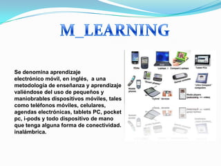 Se denomina aprendizaje
electrónico móvil, en inglés, a una
metodología de enseñanza y aprendizaje
valiéndose del uso de pequeños y
maniobrables dispositivos móviles, tales
como teléfonos móviles, celulares,
agendas electrónicas, tablets PC, pocket
pc, i-pods y todo dispositivo de mano
que tenga alguna forma de conectividad.
inalámbrica.
 