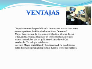 Dispositivos móviles posibilitan la Interacción instantánea entre
alumno-profesor, facilitando de una forma “anónima”
 Mayor Penetración: La telefonía móvil esta al alcance de casi
todos, en la actualidad hay casi un 100% de estudiantes con
acceso a un celular, por un 30% para el caso delos PCs/
Notebooks. Tecnología más barata
Internet. Mayor portabilidad y funcionalidad: Se puede tomar
notas directamente en el dispositivo durante lecciones outdoor.
 