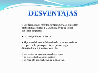 Los dispositivos móviles computacionales presentan
problemas asociadas a la usabilidad ya que tienen
pantallas pequeñas

La navegación es limitada.

Algunosteléfonos móviles tienden a ser demasiado
compactos, lo que repercute en que se tengan
dificultades al interactuar con ellos.

Los costos de acceso a la red son altos.
Es menos trabajo colaborativo
Se necesita uso exclusivo de dispositivo
 