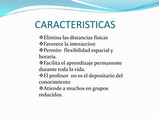 CARACTERISTICAS
Elimina las distancias físicas
Favorece la interaccion
Permite flexibilidad espacial y
horaria.
Facilita el aprendizaje permanente
durante toda la vida.
El profesor no es el depositario del
conocimiento
Atiende a muchos en grupos
reducidos.
 
