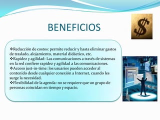 BENEFICIOS
Reducción de costos: permite reducir y hasta eliminar gastos
de traslado, alojamiento, material didáctico, etc.
Rapidez y agilidad: Las comunicaciones a través de sistemas
en la red confiere rapidez y agilidad a las comunicaciones.
Acceso just-in-time: los usuarios pueden acceder al
contenido desde cualquier conexión a Internet, cuando les
surge la necesidad.
Flexibilidad de la agenda: no se requiere que un grupo de
personas coincidan en tiempo y espacio.
 