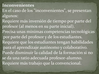 Inconvenientes
En el caso de los "inconvenientes", se presentan
algunos:
Requiere más inversión de tiempo por parte del
profesor (al menos en su parte inicial).
Precisa unas mínimas competencias tecnológicas
 por parte del profesor y de los estudiantes.
Requiere que los estudiantes tengan habilidades
 para el aprendizaje autónomo y colaborativo.
Puede disminuir la calidad de la formación si no
se da una ratio adecuada profesor-alumno.
Requiere más trabajo que la convencional.
 