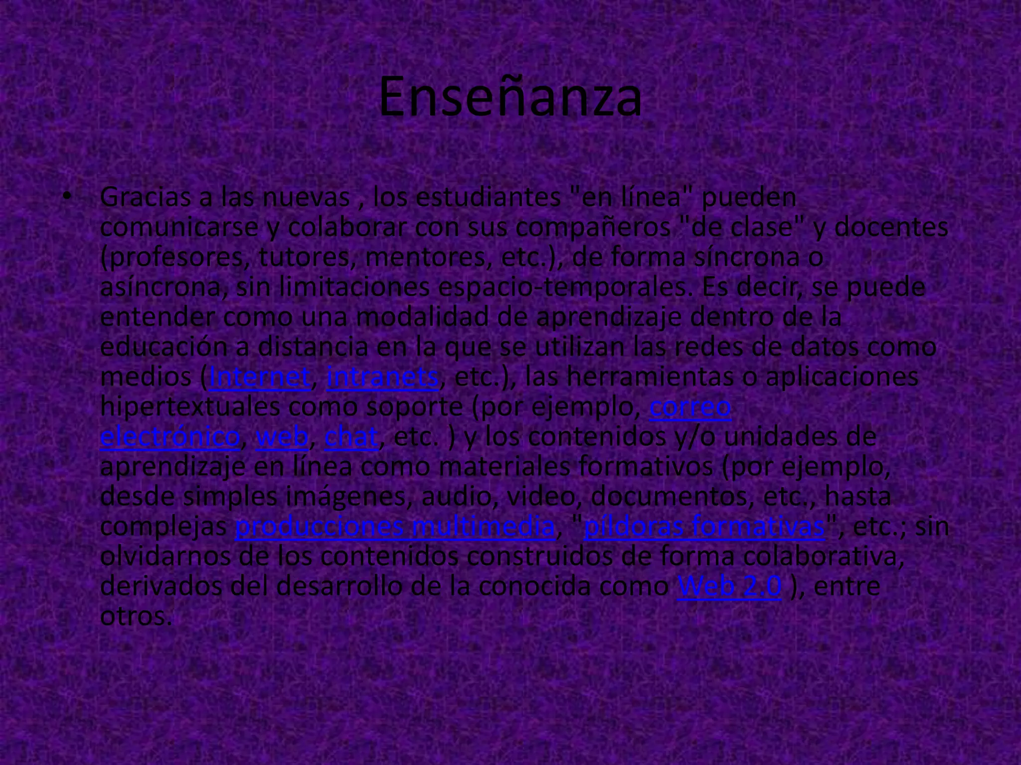 Enseñanza
• Gracias a las nuevas , los estudiantes "en línea" pueden
  comunicarse y colaborar con sus compañeros "de clase" y docentes
  (profesores, tutores, mentores, etc.), de forma síncrona o
  asíncrona, sin limitaciones espacio-temporales. Es decir, se puede
  entender como una modalidad de aprendizaje dentro de la
  educación a distancia en la que se utilizan las redes de datos como
  medios (Internet, intranets, etc.), las herramientas o aplicaciones
  hipertextuales como soporte (por ejemplo, correo
  electrónico, web, chat, etc. ) y los contenidos y/o unidades de
  aprendizaje en línea como materiales formativos (por ejemplo,
  desde simples imágenes, audio, video, documentos, etc., hasta
  complejas producciones multimedia, "píldoras formativas", etc.; sin
  olvidarnos de los contenidos construidos de forma colaborativa,
  derivados del desarrollo de la conocida como Web 2.0 ), entre
  otros.
 