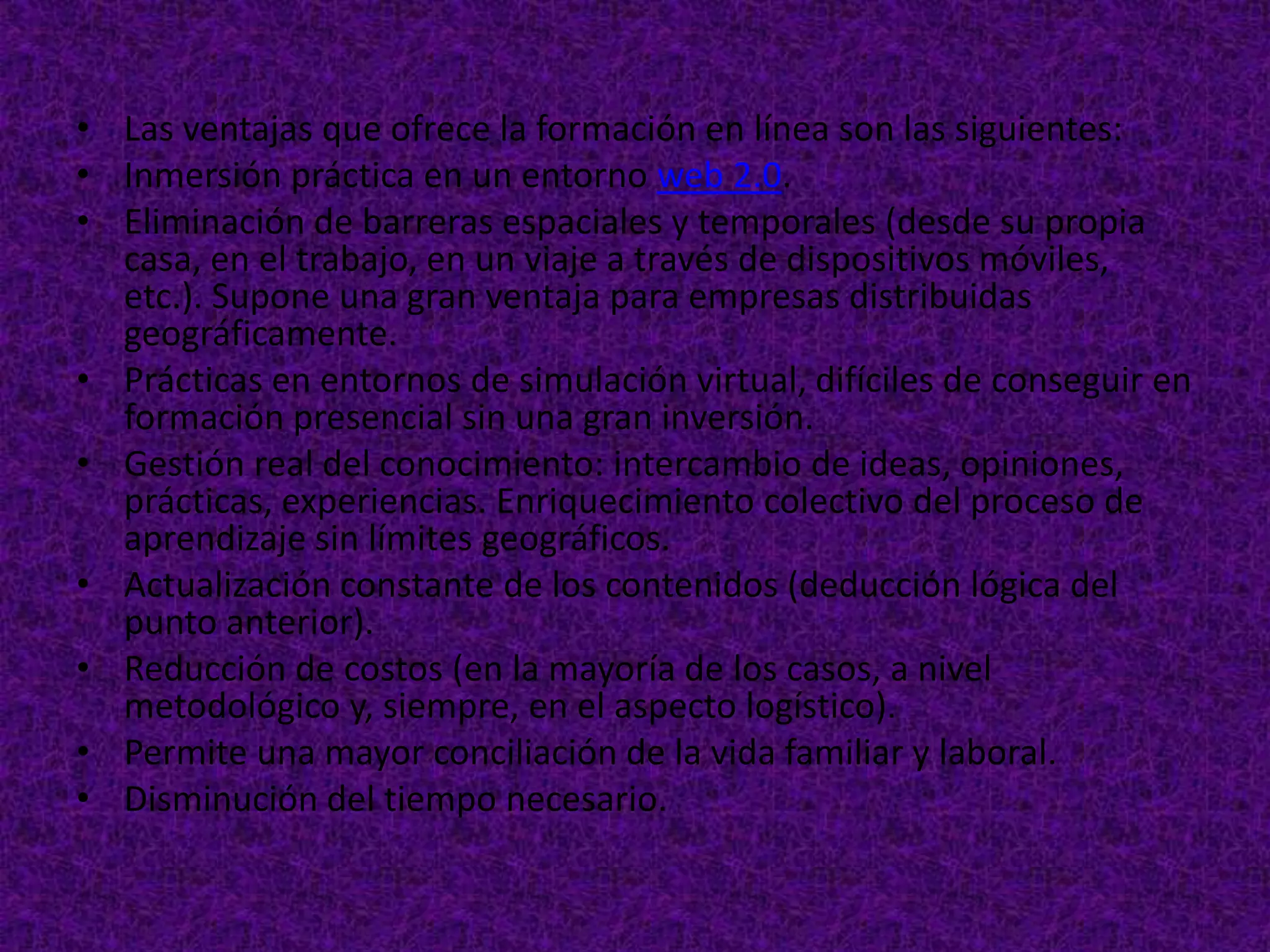 • Las ventajas que ofrece la formación en línea son las siguientes:
• Inmersión práctica en un entorno web 2.0.
• Eliminación de barreras espaciales y temporales (desde su propia
  casa, en el trabajo, en un viaje a través de dispositivos móviles,
  etc.). Supone una gran ventaja para empresas distribuidas
  geográficamente.
• Prácticas en entornos de simulación virtual, difíciles de conseguir en
  formación presencial sin una gran inversión.
• Gestión real del conocimiento: intercambio de ideas, opiniones,
  prácticas, experiencias. Enriquecimiento colectivo del proceso de
  aprendizaje sin límites geográficos.
• Actualización constante de los contenidos (deducción lógica del
  punto anterior).
• Reducción de costos (en la mayoría de los casos, a nivel
  metodológico y, siempre, en el aspecto logístico).
• Permite una mayor conciliación de la vida familiar y laboral.
• Disminución del tiempo necesario.
 