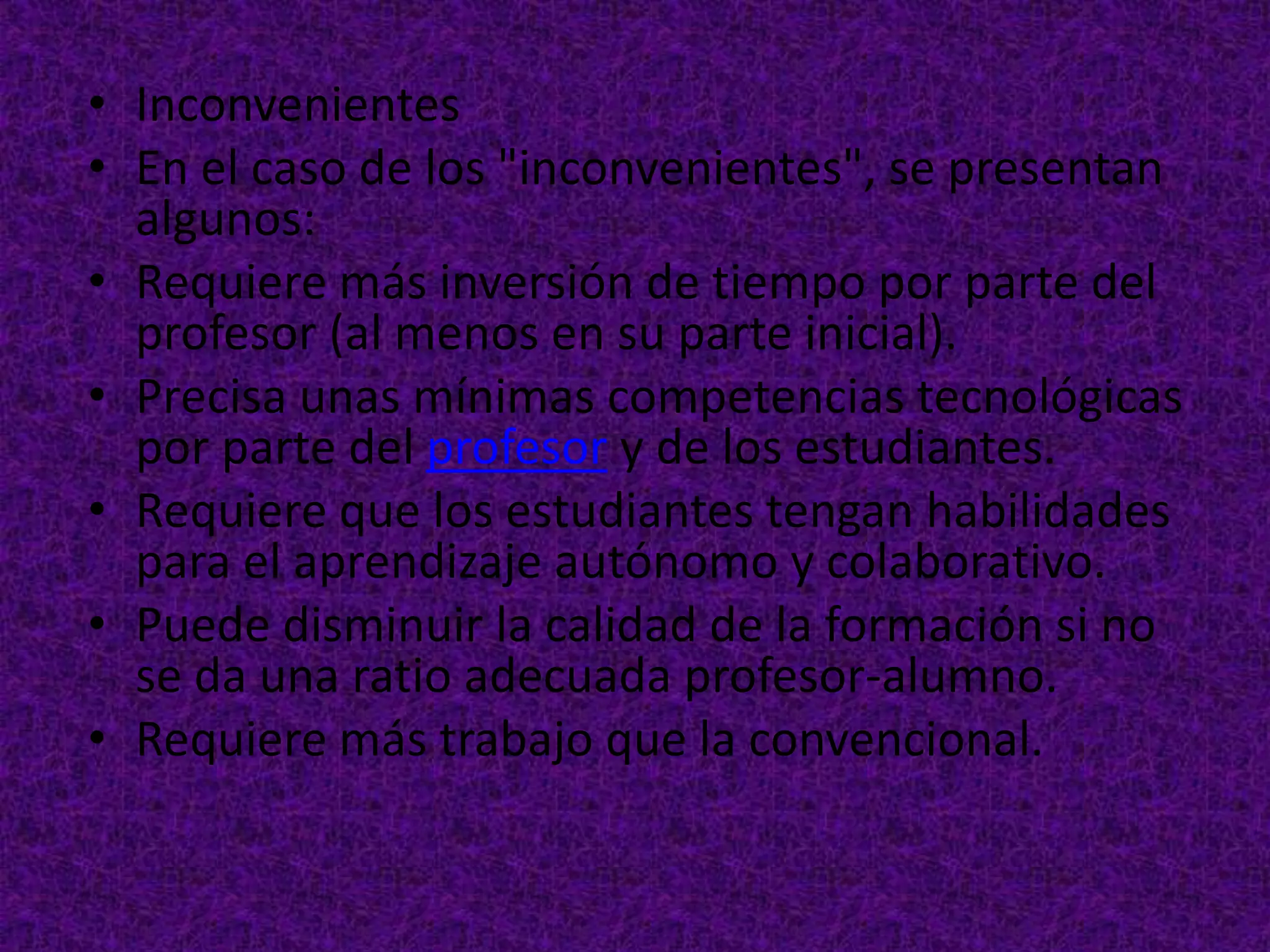 • Inconvenientes
• En el caso de los "inconvenientes", se presentan
  algunos:
• Requiere más inversión de tiempo por parte del
  profesor (al menos en su parte inicial).
• Precisa unas mínimas competencias tecnológicas
  por parte del profesor y de los estudiantes.
• Requiere que los estudiantes tengan habilidades
  para el aprendizaje autónomo y colaborativo.
• Puede disminuir la calidad de la formación si no
  se da una ratio adecuada profesor-alumno.
• Requiere más trabajo que la convencional.
 