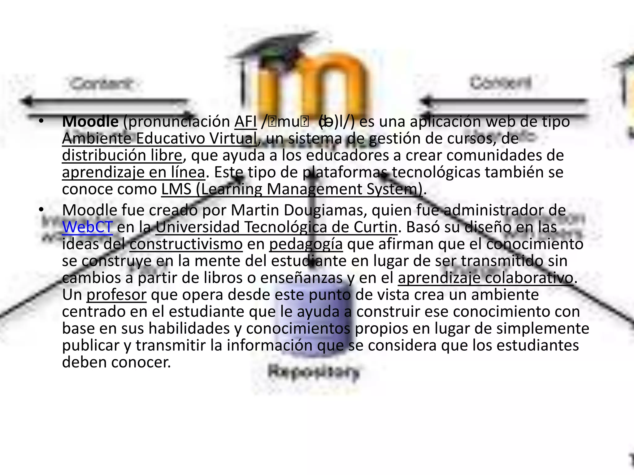 • Moodle (pronunciación AFI /ˈ   muˈdə)l/) es una aplicación web de tipo
                                       (
  Ambiente Educativo Virtual, un sistema de gestión de cursos, de
  distribución libre, que ayuda a los educadores a crear comunidades de
  aprendizaje en línea. Este tipo de plataformas tecnológicas también se
  conoce como LMS (Learning Management System).
• Moodle fue creado por Martin Dougiamas, quien fue administrador de
  WebCT en la Universidad Tecnológica de Curtin. Basó su diseño en las
  ideas del constructivismo en pedagogía que afirman que el conocimiento
  se construye en la mente del estudiante en lugar de ser transmitido sin
  cambios a partir de libros o enseñanzas y en el aprendizaje colaborativo.
  Un profesor que opera desde este punto de vista crea un ambiente
  centrado en el estudiante que le ayuda a construir ese conocimiento con
  base en sus habilidades y conocimientos propios en lugar de simplemente
  publicar y transmitir la información que se considera que los estudiantes
  deben conocer.
 