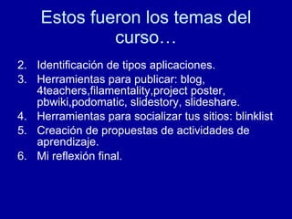 Estos fueron los temas del curso… Identificación de tipos aplicaciones. Herramientas para publicar: blog, 4teachers,filamentality,project poster, pbwiki,podomatic, slidestory, slideshare. Herramientas para socializar tus sitios: blinklist Creación de propuestas de actividades de aprendizaje. Mi reflexi ón final. 