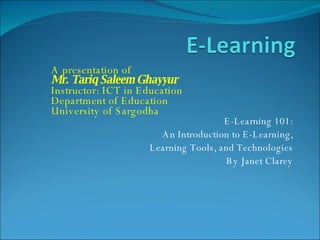 E-Learning 101: An Introduction to E-Learning, Learning Tools, and Technologies By Janet Clarey A presentation of Mr. Tariq Saleem Ghayyur Instructor: ICT in Education Department of Education  University of Sargodha 