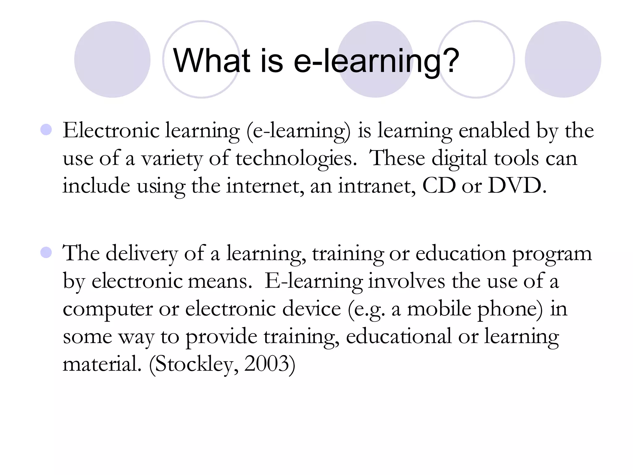 What is e-learning? Electronic learning (e-learning) is learning enabled by the use of a variety of technologies.  These digital tools can include using the internet, an intranet, CD or DVD. The delivery of a learning, training or education program by electronic means.  E-learning involves the use of a computer or electronic device (e.g. a mobile phone) in some way to provide training, educational or learning material. (Stockley, 2003) 