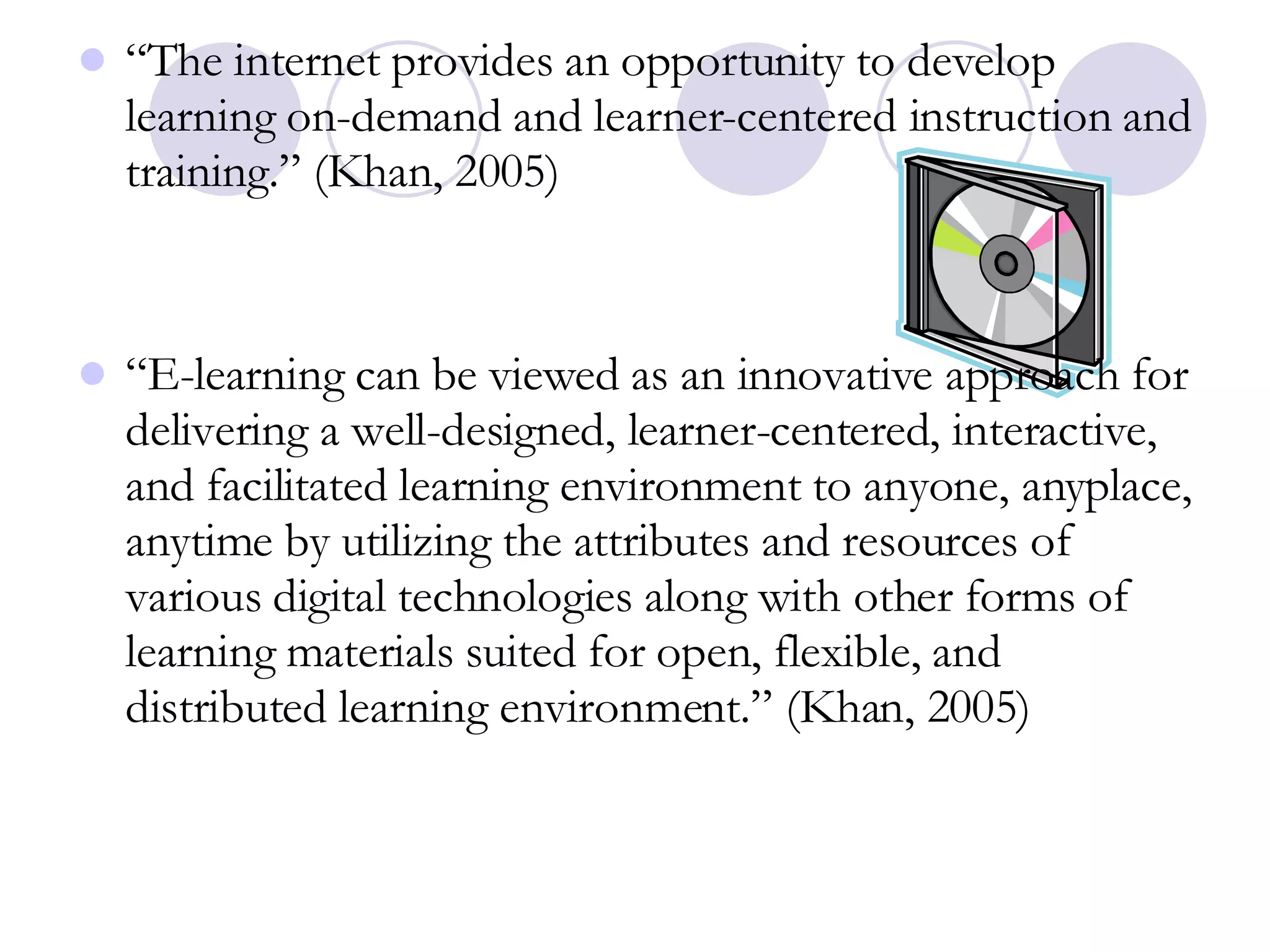 “ The internet provides an opportunity to develop learning on-demand and learner-centered instruction and training.” (Khan, 2005) “ E-learning can be viewed as an innovative approach for delivering a well-designed, learner-centered, interactive, and facilitated learning environment to anyone, anyplace, anytime by utilizing the attributes and resources of various digital technologies along with other forms of learning materials suited for open, flexible, and distributed learning environment.” (Khan, 2005) 