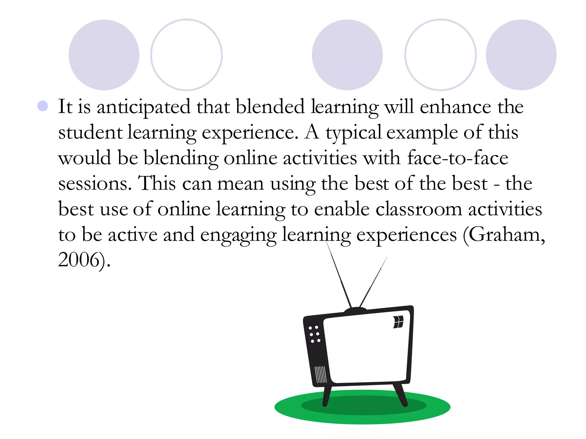 It is anticipated that blended learning will enhance the student learning experience. A typical example of this would be blending online activities with face-to-face sessions. This can mean using the best of the best - the best use of online learning to enable classroom activities to be active and engaging learning experiences (Graham, 2006).  