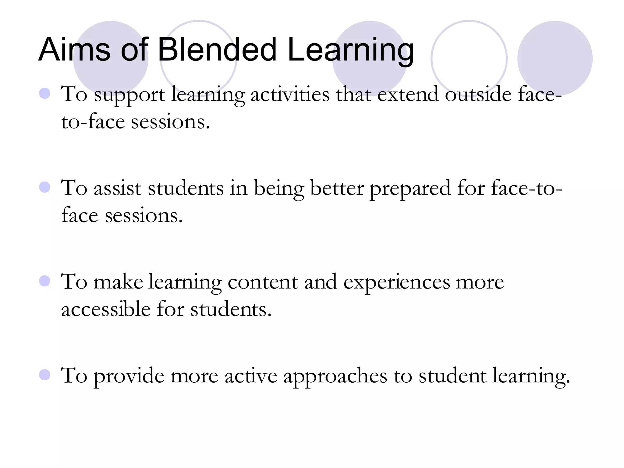 Aims of Blended Learning To support learning activities that extend outside face-to-face sessions. To assist students in being better prepared for face-to-face sessions. To make learning content and experiences more accessible for students. To provide more active approaches to student learning. 