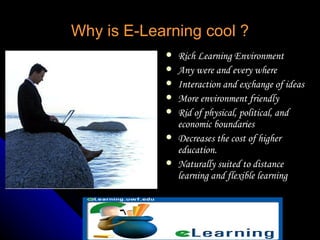 Why is E-Learning cool ? Rich Learning Environment Any were and every where Interaction and exchange of ideas More environment friendly Rid of physical, political, and economic boundaries Decreases the cost of higher education. Naturally suited to distance learning and flexible learning 