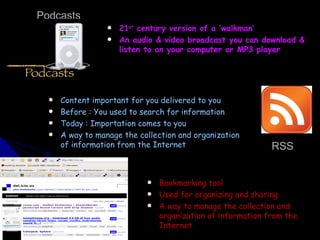 Podcasts 21 st  century version of a ‘walkman’ An audio & video broadcast you can download & listen to on your computer or MP3 player Content important for you delivered to you Before : You used to search for information Today : Importation comes to you A way to manage the collection and organization of information from the Internet Bookmarking tool Used for organizing and sharing A way to manage the collection and organization of information from the Internet RSS 