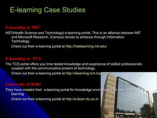 E-learning Case Studies E-learning at MIT HST(Health Science and Technology) e-learning portal, This is an alliance between MIT and Microsoft Research, iCampus strives to enhance through Information Technology. Check out their e-learning portal at  http://hstelearning.mit.edu/   E-learning at  TCS  The TCS portal offers you time tested knowledge and experience of skilled professionals coupled with the communicative powers of technology.  Check out their e-learning portal at  http://elearning.tvm.tcs.co.in/   University of Delhi They have created their  e-learning portal for knowledge environment for web based learning Check out their e-learning portal at  http://e-learn.du.ac.in 