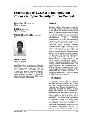 Experiences of SCORM Implementation Process in Cyber Security Course Content




Experiences of SCORM Implementation
Process in Cyber Security Course Content

Rajshekhar AP (refer pg 118)                            Abstract
C-DAC Hyderabad
                                                        Content is the king in the context of any form
                                                        of learning; with no exception to e-learning.
G.Radha (refer pg 118)
                                                        In this paper we address various issues
C-DAC Hyderabad
                                                        related to content development and offering
                                                        in e-learning mode. Various issues related
Dr.Sarat Chandra Babu (refer pg 127)                    with content are Reusability, Accessibility,
C-DAC Hyderabad                                         Interoperability        and          Durability.
                                                        Implementation of content standards during
                                                        the content development process would
                                                        result in reducing the content related issues.
                                                        There are various worldwide standards
                                                        available among which Sharable Content
                                                        Object reference Model (SCORM) has
                                                        gained wide acceptance. The authors are
                                                        involved in developing the content for Cyber
                                                        Security course to offer in e-learning mode.
                                                        This paper presents a specific case study in
                                                        developing content to be offered in the e-
                                                        learing mode for “Cyber Security” course.
Rajesh R. Nair                                          This course is intended to be offered for
C-DAC Hyderabad                                         network system administrators, Information
                                                        Security officers and general users. This
Rajesh Ravindra Nair is working as a Multimedia         paper describes the implementation of
Developer in C-DAC Hyderabad. He completed              SCORM standards in developing the content
M.Sc in Mathematics in 2001 from MDS Univ
                                                        which includes generating metadata, content
Ajmer and Diploma in Advanced Computer Arts
                                                        aggregation and content packaging. The
in 2003 from National Multimedia Resource
                                                        authors gained experience using ADL’s tools
Centre (C-DAC) Pune. Presently he is working in
                                                        for SCORM conformance test.
e-learning project. His areas of interest are
Graphic Designing, 3D modeling, 2D animation
and other multimedia related areas.                     1. Introduction

                                                        At present, in the world of distance
                                                        education e-learning is in the forefront. As in
                                                        any form of education, content is the crux in
                                                        e-learning too. Content development is a
                                                        systematic approach to gather, analyze,
                                                        design and interpret the information for a
                                                        particular topic in a specified manner. Since
                                                        the     content      evolves     over     time,
                                                        maintainability of the content has to be
                                                        considered. This allows easy management
                                                        of the content. Among other issues central
                                                        to the content development, portability and
                                                        interoperability take the spotlight. The
                                                        solution for this problem is standardization of
                                                        the content development process. The
                                                        process of standardization wraps all other

ELELTECH INDIA 2005                                                                                     138
 