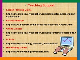 Teaching Support Lesson Planning Online http://school.discoveryeducation.com/teachingtools/lessonplanner/index.html Flashcard Maker http://www.aplusmath.com/Flashcards/Flashcard_Creator.html Online Quizzes http://school.discoveryeducation.com/quizcenter/info/userguide.html Rubrics http://www.teach-nology.com/web_tools/rubrics/ Handwriting Guides http://www.handwritingworksheets.com/ 