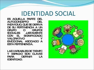 IDENTIDAD SOCIAL ES AQUELLA PARTE DEL AUTOCONCEPTO DEL INDIVIDUO, QUE SE DERIVA DE SU PERTINENCIA A UN GRUPO O GRUPOS SOCIALES JUSTAMENTE CON EL SIGNIFIOCADO VALORATIVO Y EMOCIONAL ASOCIADO A ESTA PERTENENCIA. LAS VARIABLES DE TIEMPO Y ESPACIO SON CLAVES PARA DEFINIR LA IDENTIDAD.