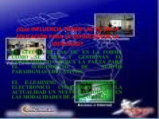 ¿Qué INFLUENCIA TIENEN LAS TIC EN LA EDUCACIÓN PARA LA DEFINICIÓN DE LA IDENTIDAD? EL EFECTO DE LAS TIC EN LA FORMA COMO SE CREA Y GESTIONAN EL CONOCIMIENTO MARCA LA PAUTA PARA EL SURGIMIENTO DE NUEVOS PARADIGMAS EDUCATIVOS. EL E-LEARNING O APRENDIZAJE ELECTRONICO CONSTITUYE EN LA ACTUALIDAD UN NUEVO PARADIGMA EN LAS MODALIDADES DE APRENDIZAJE .