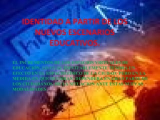 IDENTIDAD A PARTIR DE LOS NUEVOS ESCENARIOS EDUCATIVOS. EL INCREMENTOS DE LOS ESPACIOS VIRTUALES DE EDUCACIÓN, LO CUAL INEVITABLEMENTE TENDRA UN EFECTO EN EL ESPACIO FÍSICO DE LA CIUDAD; PERO EN LA MEDIDA EN QUE OCURRAN, DEPENDERA EN GRAN PARTE DE LOS CIUDADANOS, DE LA SITUACION ANTE ESTAS NUEVAS MODALIDADES.