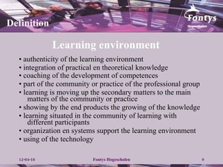 Learning environment  •  authenticity of the learning environment •  integration of practical en theoretical knowledge •  coaching of the  development of competences   •  part of the community or practice of the professional group •  learning is moving up the secondary matters to the main matters of the community or practice •  showing by the end products the growing of the knowledge •  learning situated in the community of learning with different participants •  organization en systems support the learning environment •  using of the technology Definition 