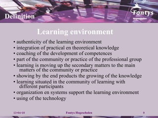 Learning environment  •  authenticity of the learning environment •  integration of practical en theoretical knowledge •  coaching of the  development of competences   •  part of the community or practice of the professional group •  learning is moving up the secondary matters to the main matters of the community or practice •  showing by the end products the growing of the knowledge •  learning situated in the community of learning with different participants •  organization en systems support the learning environment •  using of the technology Definition 