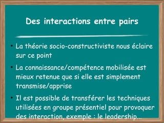 Des interactions entre pairs

●
    La théorie socio-constructiviste nous éclaire
    sur ce point
●
    La connaissance/compétence mobilisée est
    mieux retenue que si elle est simplement
    transmise/apprise
●
    Il est possible de transférer les techniques
    utilisées en groupe présentiel pour provoquer
    des interaction, exemple : le leadership...
 