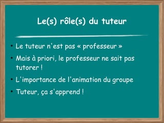 Le(s) rôle(s) du tuteur

●
    Le tuteur n'est pas « professeur »
●
    Mais à priori, le professeur ne sait pas
    tutorer !
●
    L'importance de l'animation du groupe
●
    Tuteur, ça s'apprend !
 
