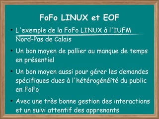 FoFo LINUX et EOF
●
    L'exemple de la FoFo LINUX à l'IUFM
    Nord-Pas de Calais
●
    Un bon moyen de pallier au manque de temps
    en présentiel
●
    Un bon moyen aussi pour gérer les demandes
    spécifiques dues à l'hétérogénéïté du public
    en FoFo
●
    Avec une très bonne gestion des interactions
    et un suivi attentif des apprenants
 