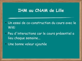 IHM au CNAM de Lille

●
    Un essai de co-construction du cours avec le
    WiKi
●
    Peu d'interactions car le cours présentiel a
    lieu chaque semaine...
●
    Une bonne valeur ajoutée
 