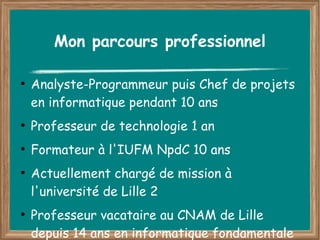 Mon parcours professionnel

●
    Analyste-Programmeur puis Chef de projets
    en informatique pendant 10 ans
●
    Professeur de technologie 1 an
●
    Formateur à l'IUFM NpdC 10 ans
●
    Actuellement chargé de mission à
    l'université de Lille 2
●
    Professeur vacataire au CNAM de Lille
    depuis 14 ans en informatique fondamentale
 