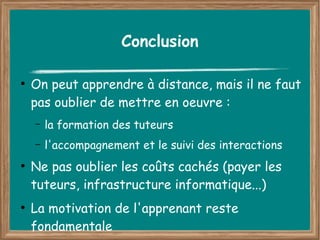 Conclusion

●
    On peut apprendre à distance, mais il ne faut
    pas oublier de mettre en oeuvre :
    –   la formation des tuteurs
    –   l'accompagnement et le suivi des interactions
●
    Ne pas oublier les coûts cachés (payer les
    tuteurs, infrastructure informatique...)
●
    La motivation de l'apprenant reste
    fondamentale
 