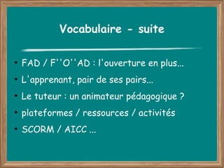 Vocabulaire - suite

●
    FAD / F''O''AD : l'ouverture en plus...
●
    L'apprenant, pair de ses pairs...
●
    Le tuteur : un animateur pédagogique ?
●
    plateformes / ressources / activités
●
    SCORM / AICC ...
 